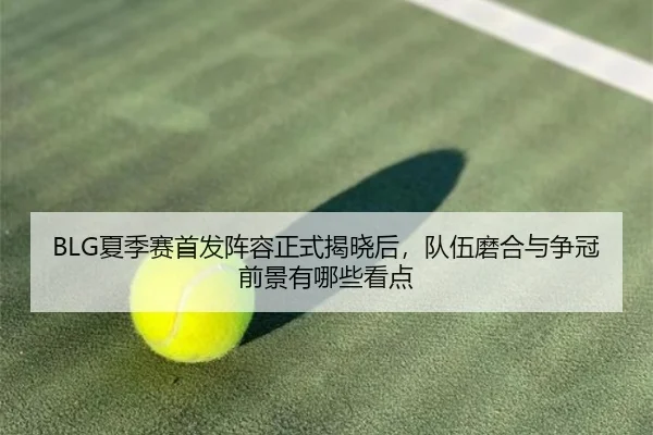 BLG夏季赛首发阵容正式揭晓后，队伍磨合与争冠前景有哪些看点